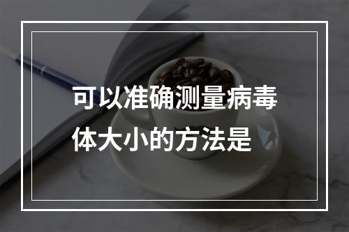 可以准确测量病毒体大小的方法是