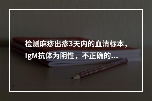 检测麻疹出疹3天内的血清标本，IgM抗体为阴性，不正确的处理