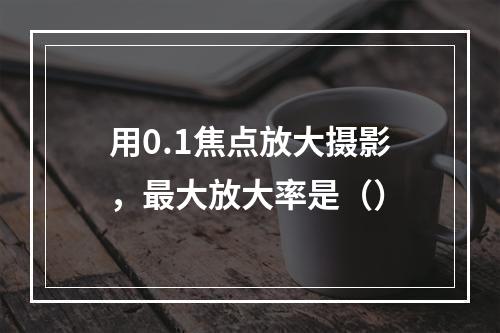 用0.1焦点放大摄影，最大放大率是（）