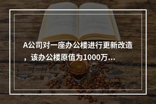 A公司对一座办公楼进行更新改造，该办公楼原值为1000万元，