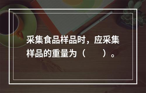 采集食品样品时，应采集样品的重量为（　　）。