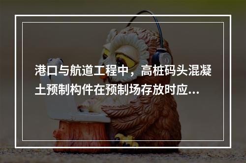 港口与航道工程中，高桩码头混凝土预制构件在预制场存放时应符合