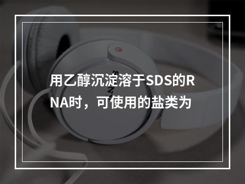 用乙醇沉淀溶于SDS的RNA时，可使用的盐类为