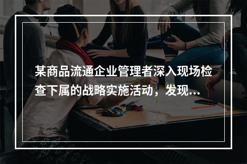 某商品流通企业管理者深入现场检查下属的战略实施活动，发现问题