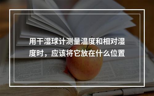 用干湿球计测量温度和相对湿度时，应该将它放在什么位置