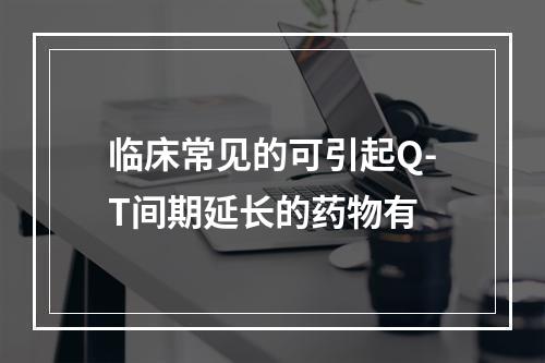 临床常见的可引起Q-T间期延长的药物有