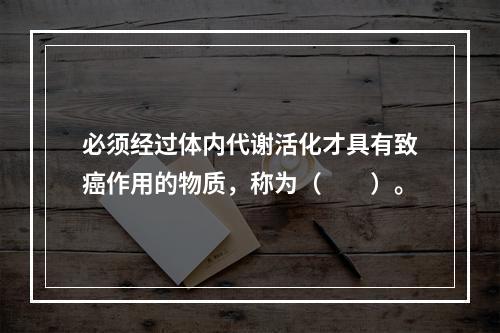 必须经过体内代谢活化才具有致癌作用的物质，称为（　　）。