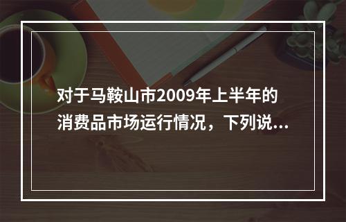 对于马鞍山市2009年上半年的消费品市场运行情况，下列说法中