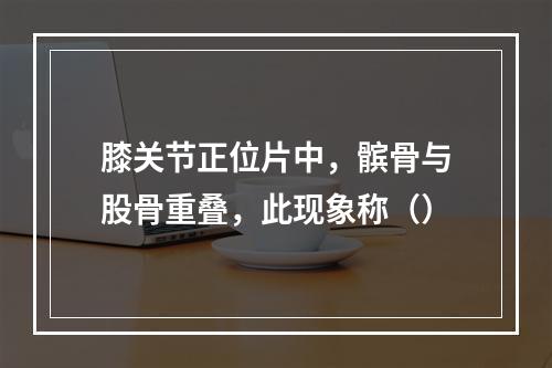 膝关节正位片中，髌骨与股骨重叠，此现象称（）