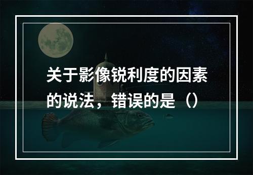 关于影像锐利度的因素的说法，错误的是（）