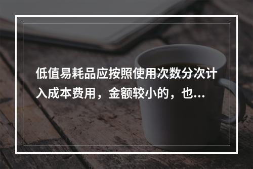 低值易耗品应按照使用次数分次计入成本费用，金额较小的，也可以