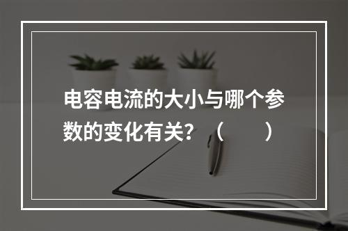 电容电流的大小与哪个参数的变化有关？（　　）