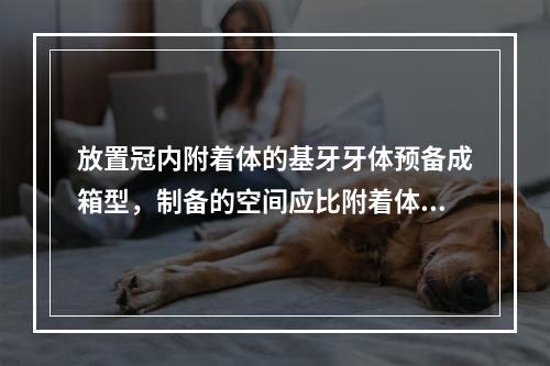 放置冠内附着体的基牙牙体预备成箱型，制备的空间应比附着体深（