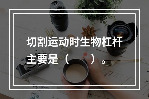 切割运动时生物杠杆主要是（　　）。