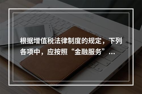 根据增值税法律制度的规定，下列各项中，应按照“金融服务”税目