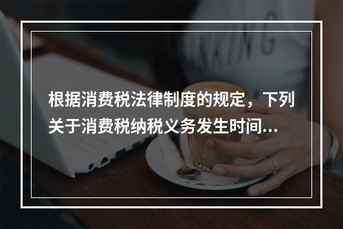 根据消费税法律制度的规定，下列关于消费税纳税义务发生时间的表