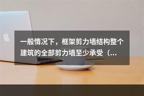 一般情况下，框架剪力墙结构整个建筑的全部剪力墙至少承受（ ）