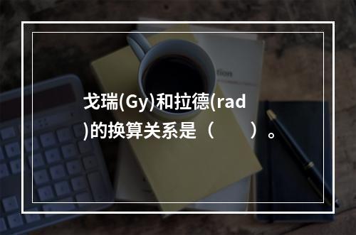 戈瑞(Gy)和拉德(rad)的换算关系是（　　）。