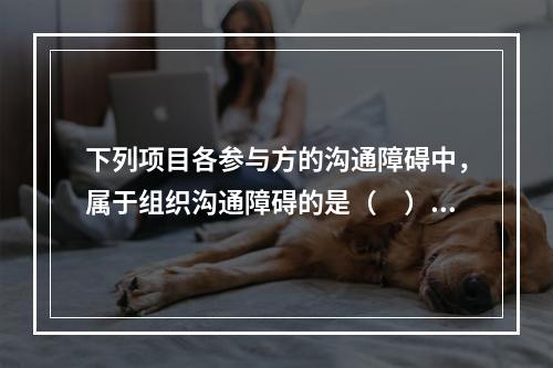 下列项目各参与方的沟通障碍中，属于组织沟通障碍的是（　）。