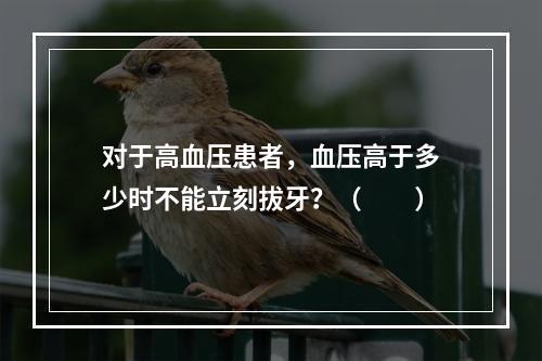 对于高血压患者，血压高于多少时不能立刻拔牙？（　　）