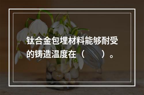 钛合金包埋材料能够耐受的铸造温度在（　　）。