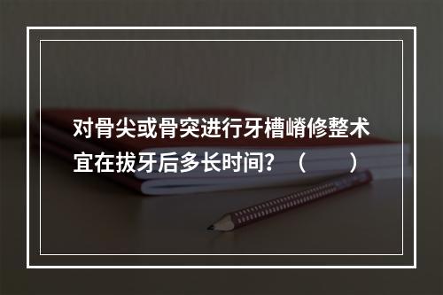 对骨尖或骨突进行牙槽嵴修整术宜在拔牙后多长时间？（　　）