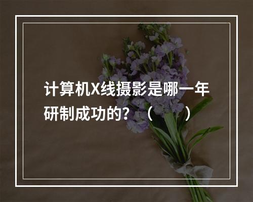 计算机X线摄影是哪一年研制成功的？（　　）