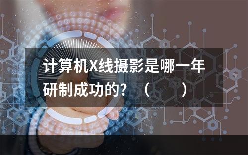 计算机X线摄影是哪一年研制成功的？（　　）