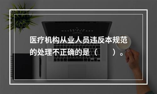 医疗机构从业人员违反本规范的处理不正确的是（　　）。