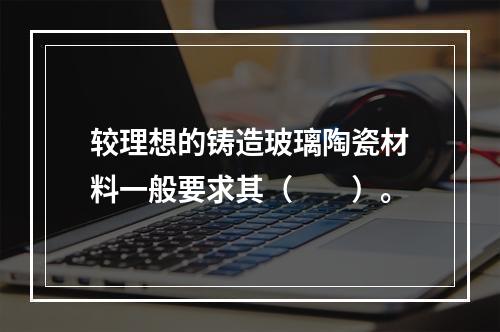 较理想的铸造玻璃陶瓷材料一般要求其（　　）。