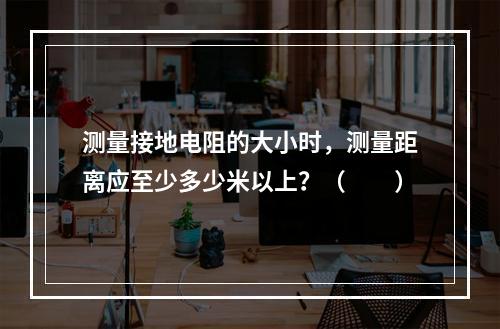 测量接地电阻的大小时，测量距离应至少多少米以上？（　　）