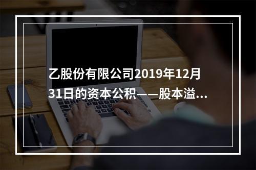 乙股份有限公司2019年12月31日的资本公积——股本溢价为