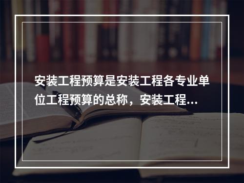 安装工程预算是安装工程各专业单位工程预算的总称，安装工程预算