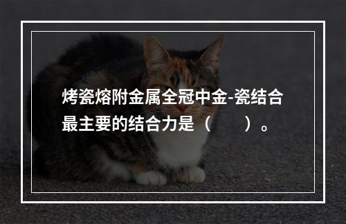 烤瓷熔附金属全冠中金-瓷结合最主要的结合力是（　　）。