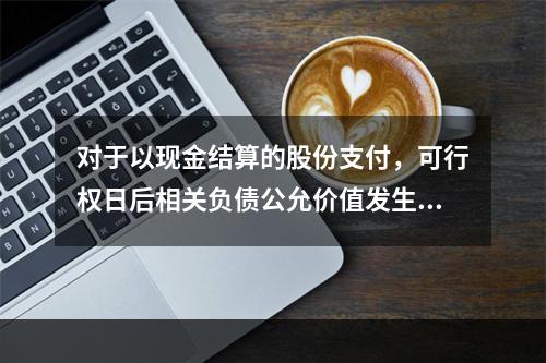 对于以现金结算的股份支付，可行权日后相关负债公允价值发生变动