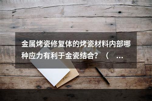 金属烤瓷修复体的烤瓷材料内部哪种应力有利于金瓷结合？（　　