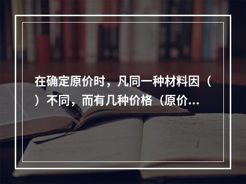 在确定原价时，凡同一种材料因（）不同，而有几种价格（原价）时