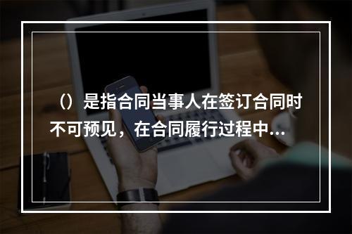 （）是指合同当事人在签订合同时不可预见，在合同履行过程中不可