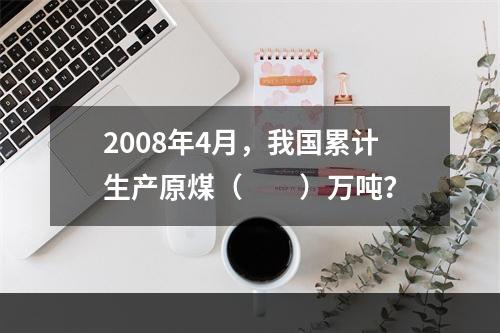 2008年4月，我国累计生产原煤（　　）万吨？