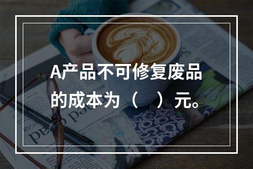 A产品不可修复废品的成本为（　）元。