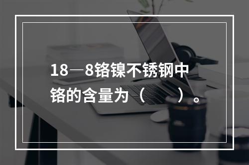 18―8铬镍不锈钢中铬的含量为（　　）。