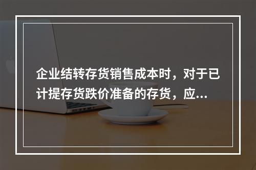 企业结转存货销售成本时，对于已计提存货跌价准备的存货，应借记