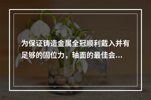 为保证铸造金属全冠顺利戴入并有足够的固位力，轴面的最佳会聚