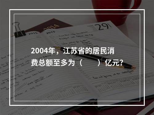 2004年，江苏省的居民消费总额至多为（　　）亿元？