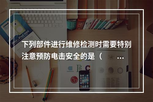 下列部件进行维修检测时需要特别注意预防电击安全的是（　　）