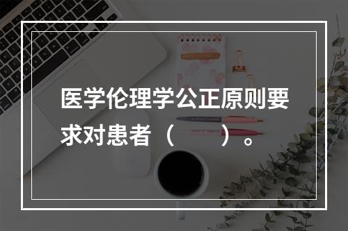 医学伦理学公正原则要求对患者（　　）。