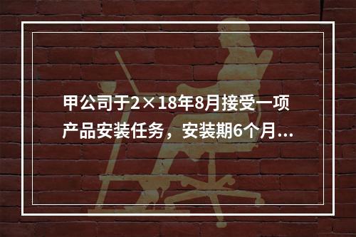 甲公司于2×18年8月接受一项产品安装任务，安装期6个月，合