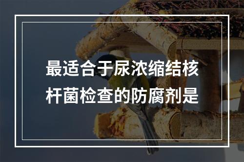 最适合于尿浓缩结核杆菌检查的防腐剂是