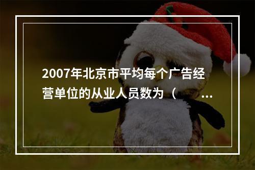 2007年北京市平均每个广告经营单位的从业人员数为（　　）。