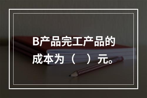 B产品完工产品的成本为（　）元。